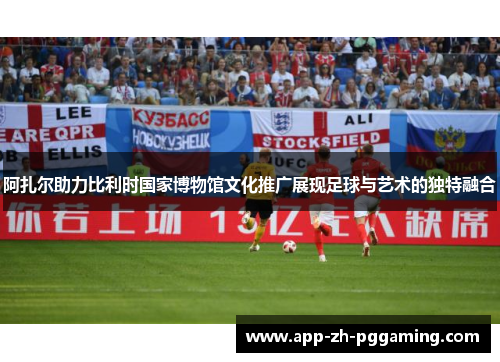 阿扎尔助力比利时国家博物馆文化推广展现足球与艺术的独特融合
